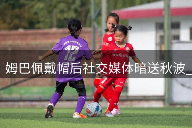 姆巴佩戴帽后社交媒体暗送秋波 企鹅表情暗藏深意